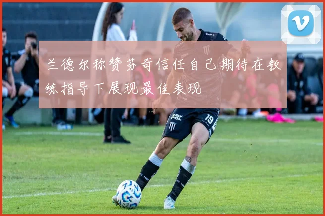 兰德尔称赞芬奇信任自己期待在教练指导下展现最佳表现