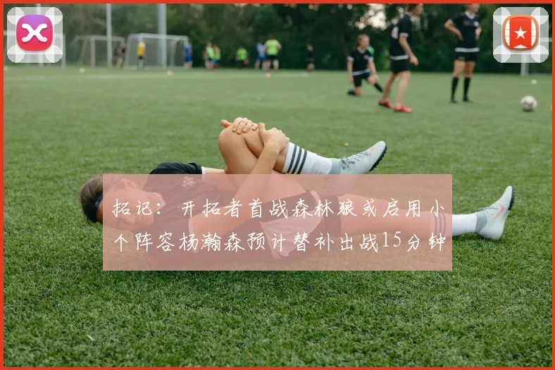 拓记：开拓者首战森林狼或启用小个阵容杨瀚森预计替补出战15分钟