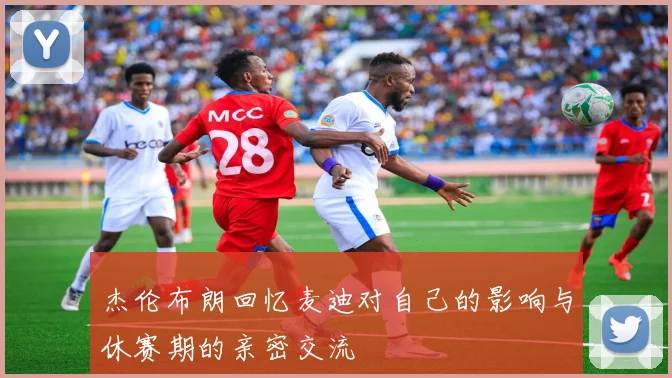 杰伦布朗回忆麦迪对自己的影响与休赛期的亲密交流