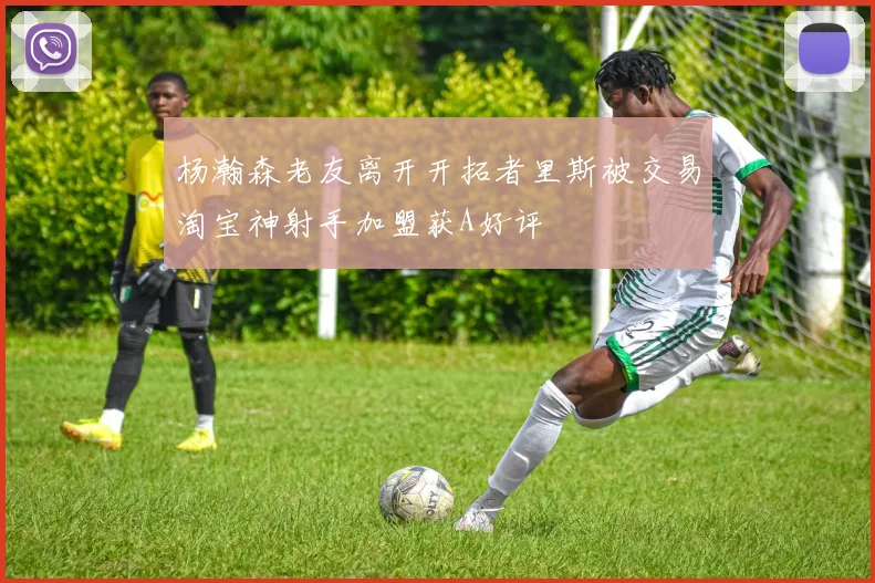 杨瀚森老友离开开拓者里斯被交易淘宝神射手加盟获A好评