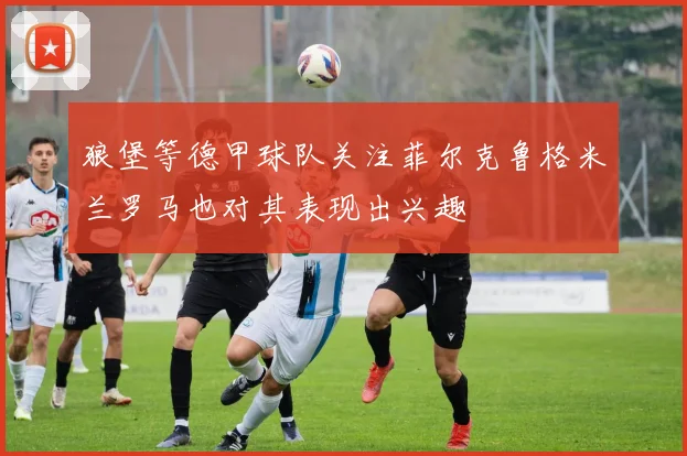 狼堡等德甲球队关注菲尔克鲁格米兰罗马也对其表现出兴趣