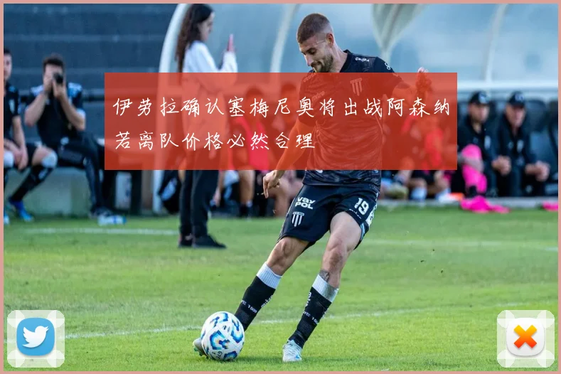 伊劳拉确认塞梅尼奥将出战阿森纳若离队价格必然合理