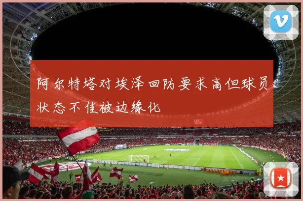 阿尔特塔对埃泽回防要求高但球员状态不佳被边缘化