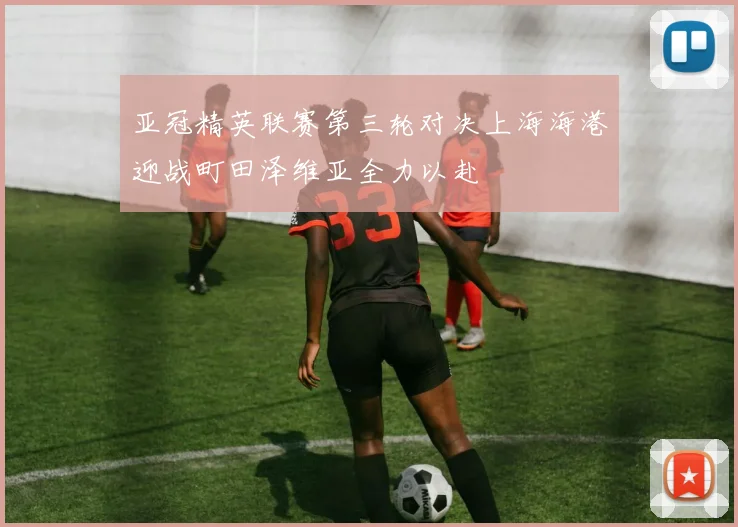 亚冠精英联赛第三轮对决上海海港迎战町田泽维亚全力以赴