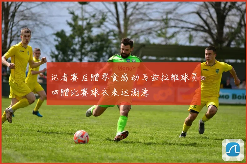 记者赛后赠零食感动马兹拉维球员回赠比赛球衣表达谢意