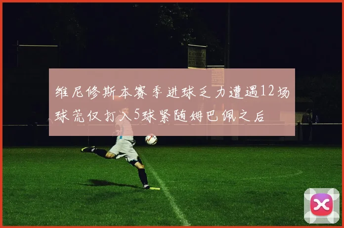 维尼修斯本赛季进球乏力遭遇12场球荒仅打入5球紧随姆巴佩之后