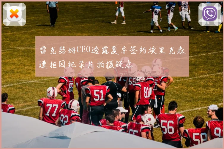 雷克瑟姆CEO透露夏季签约埃里克森遭拒因纪录片拍摄疑虑
