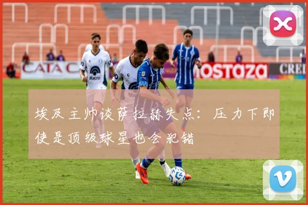 埃及主帅谈萨拉赫失点：压力下即使是顶级球星也会犯错